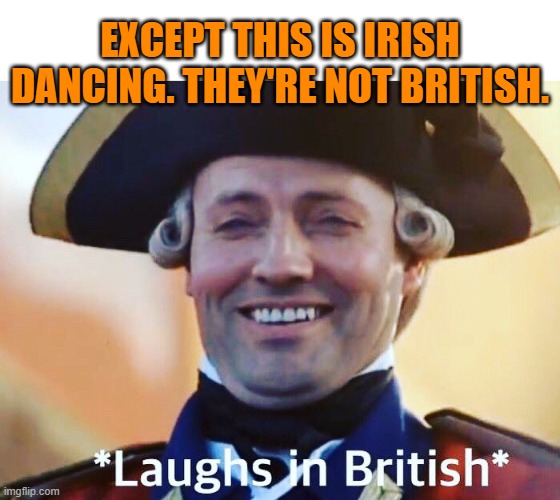 Laughs In British | EXCEPT THIS IS IRISH DANCING. THEY'RE NOT BRITISH. | image tagged in laughs in british | made w/ Imgflip meme maker