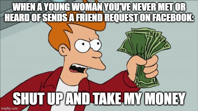 no scam, honest | WHEN A YOUNG WOMAN YOU'VE NEVER MET OR HEARD OF SENDS A FRIEND REQUEST ON FACEBOOK:; SHUT UP AND TAKE MY MONEY | image tagged in memes,shut up and take my money fry | made w/ Imgflip meme maker