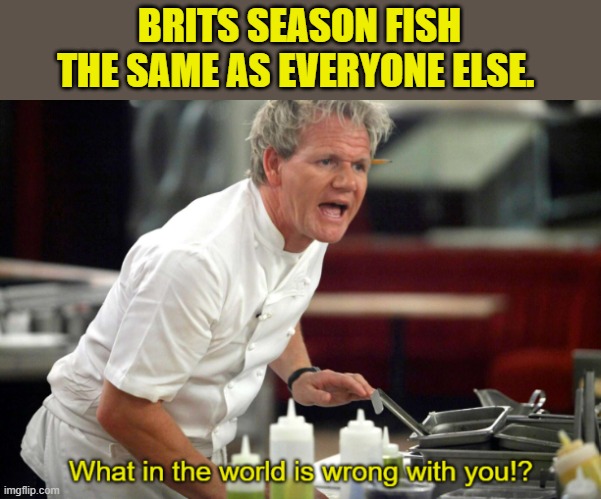 Gordan Ramsay What in the World is Wrong With You | BRITS SEASON FISH THE SAME AS EVERYONE ELSE. | image tagged in gordan ramsay what in the world is wrong with you | made w/ Imgflip meme maker