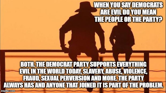 Cowboy wisdom, their actions expose their lies. | WHEN YOU SAY DEMOCRATS ARE EVIL DO YOU MEAN THE PEOPLE OR THE PARTY? BOTH. THE DEMOCRAT PARTY SUPPORTS EVERYTHING EVIL IN THE WORLD TODAY, SLAVERY, ABUSE, VIOLENCE, FRAUD, SEXUAL PERVERSION AND MORE. THE PARTY ALWAYS HAS AND ANYONE THAT JOINED IT IS PART OF THE PROBLEM. | image tagged in cowboy father and son,cowboy wisdom,democrat the party of evil,democrat history,democrat war on america,the sin party | made w/ Imgflip meme maker