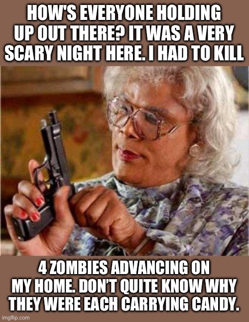 Scary | HOW'S EVERYONE HOLDING UP OUT THERE? IT WAS A VERY SCARY NIGHT HERE. I HAD TO KILL; 4 ZOMBIES ADVANCING ON MY HOME. DON’T QUITE KNOW WHY THEY WERE EACH CARRYING CANDY. | image tagged in madea gun | made w/ Imgflip meme maker