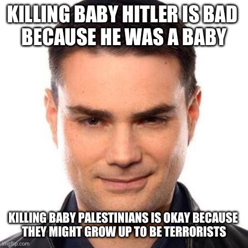 Tomislav note: Zionist logic™️ | KILLING BABY HITLER IS BAD 
BECAUSE HE WAS A BABY; KILLING BABY PALESTINIANS IS OKAY BECAUSE 
THEY MIGHT GROW UP TO BE TERRORISTS | image tagged in smug ben shapiro | made w/ Imgflip meme maker