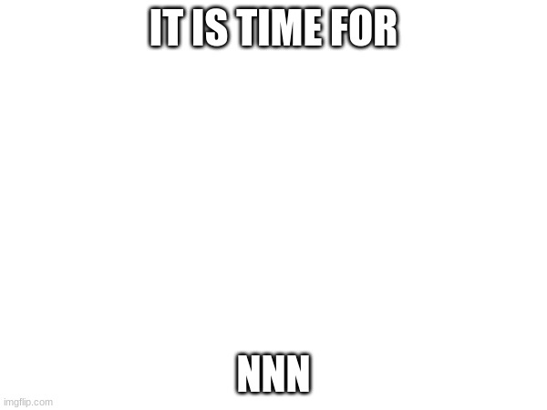 it is time | IT IS TIME FOR; NNN | image tagged in time | made w/ Imgflip meme maker