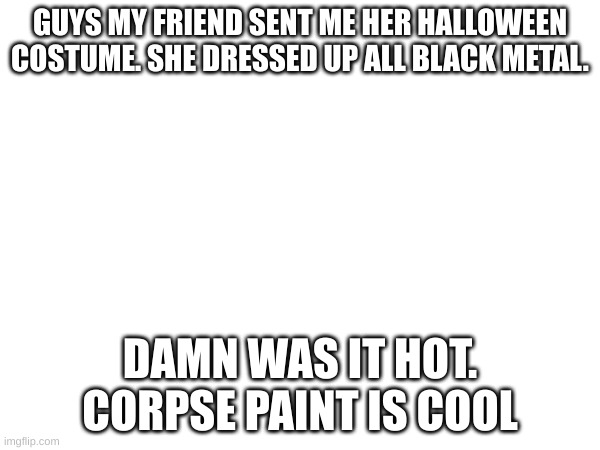 GUYS MY FRIEND SENT ME HER HALLOWEEN COSTUME. SHE DRESSED UP ALL BLACK METAL. DAMN WAS IT HOT. CORPSE PAINT IS COOL | made w/ Imgflip meme maker