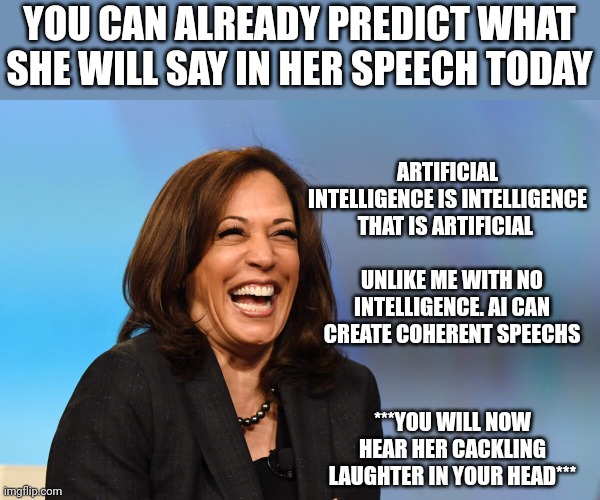Kamala Harris laughing | YOU CAN ALREADY PREDICT WHAT SHE WILL SAY IN HER SPEECH TODAY; ARTIFICIAL INTELLIGENCE IS INTELLIGENCE THAT IS ARTIFICIAL; UNLIKE ME WITH NO INTELLIGENCE. AI CAN CREATE COHERENT SPEECHS; ***YOU WILL NOW HEAR HER CACKLING LAUGHTER IN YOUR HEAD*** | image tagged in kamala harris laughing | made w/ Imgflip meme maker