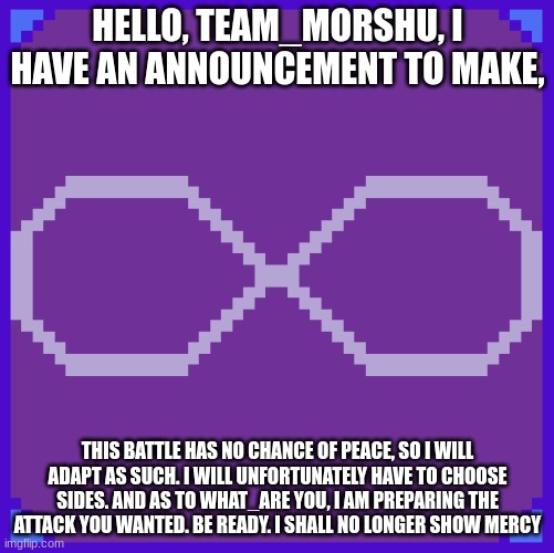 keep your faith if you wish, but the fire is gone | HELLO, TEAM_MORSHU, I HAVE AN ANNOUNCEMENT TO MAKE, THIS BATTLE HAS NO CHANCE OF PEACE, SO I WILL ADAPT AS SUCH. I WILL UNFORTUNATELY HAVE TO CHOOSE SIDES. AND AS TO WHAT_ARE YOU, I AM PREPARING THE ATTACK YOU WANTED. BE READY. I SHALL NO LONGER SHOW MERCY | made w/ Imgflip meme maker