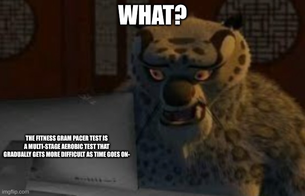 What? | WHAT? THE FITNESS GRAM PACER TEST IS A MULTI-STAGE AEROBIC TEST THAT GRADUALLY GETS MORE DIFFICULT AS TIME GOES ON- | image tagged in tai lung,fitness,pacer test,confusion | made w/ Imgflip meme maker