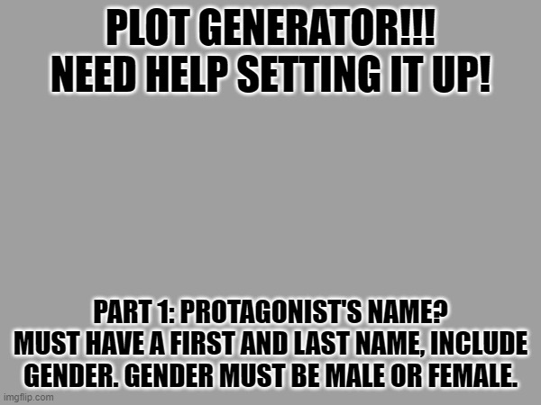 PLOT GENERATOR!!!!!!!!!!! | PLOT GENERATOR!!!
NEED HELP SETTING IT UP! PART 1: PROTAGONIST'S NAME?
MUST HAVE A FIRST AND LAST NAME, INCLUDE GENDER. GENDER MUST BE MALE OR FEMALE. | image tagged in e | made w/ Imgflip meme maker
