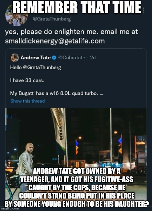 Thunberg Tate tweet | REMEMBER THAT TIME ANDREW TATE GOT OWNED BY A TEENAGER, AND IT GOT HIS FUGITIVE-ASS CAUGHT BY THE COPS, BECAUSE HE COULDN'T STAND BEING PUT  | image tagged in thunberg tate tweet | made w/ Imgflip meme maker