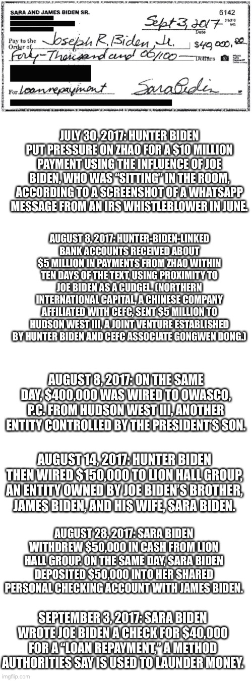 What do the Biden’s do with TWENTY shell companies? Follow the paper trail. | JULY 30, 2017: HUNTER BIDEN PUT PRESSURE ON ZHAO FOR A $10 MILLION PAYMENT USING THE INFLUENCE OF JOE BIDEN, WHO WAS “SITTING” IN THE ROOM, ACCORDING TO A SCREENSHOT OF A WHATSAPP MESSAGE FROM AN IRS WHISTLEBLOWER IN JUNE. AUGUST 8, 2017: HUNTER-BIDEN-LINKED BANK ACCOUNTS RECEIVED ABOUT $5 MILLION IN PAYMENTS FROM ZHAO WITHIN TEN DAYS OF THE TEXT, USING PROXIMITY TO JOE BIDEN AS A CUDGEL. (NORTHERN INTERNATIONAL CAPITAL, A CHINESE COMPANY AFFILIATED WITH CEFC, SENT $5 MILLION TO HUDSON WEST III, A JOINT VENTURE ESTABLISHED BY HUNTER BIDEN AND CEFC ASSOCIATE GONGWEN DONG.); AUGUST 8, 2017: ON THE SAME DAY, $400,000 WAS WIRED TO OWASCO, P.C. FROM HUDSON WEST III, ANOTHER ENTITY CONTROLLED BY THE PRESIDENT’S SON. AUGUST 14, 2017: HUNTER BIDEN THEN WIRED $150,000 TO LION HALL GROUP, AN ENTITY OWNED BY JOE BIDEN’S BROTHER, JAMES BIDEN, AND HIS WIFE, SARA BIDEN. AUGUST 28, 2017: SARA BIDEN WITHDREW $50,000 IN CASH FROM LION HALL GROUP. ON THE SAME DAY, SARA BIDEN DEPOSITED $50,000 INTO HER SHARED PERSONAL CHECKING ACCOUNT WITH JAMES BIDEN. SEPTEMBER 3, 2017: SARA BIDEN WROTE JOE BIDEN A CHECK FOR $40,000 FOR A “LOAN REPAYMENT,” A METHOD AUTHORITIES SAY IS USED TO LAUNDER MONEY. | image tagged in biden,shell companies,transfers,launder money,corruption | made w/ Imgflip meme maker