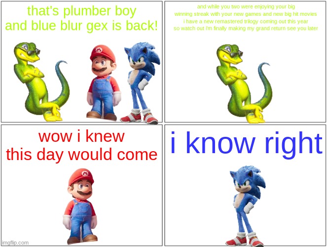 gex is back | that's plumber boy and blue blur gex is back! and while you two were enjoying your big winning streak with your new games and new big hit movies i have a new remastered trilogy coming out this year so watch out i'm finally making my grand return see you later; wow i knew this day would come; i know right | image tagged in memes,blank comic panel 2x2,nintendo,sega,square enix,gex | made w/ Imgflip meme maker