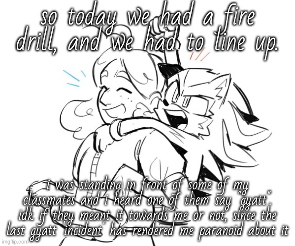 i was the only girl/person  in front of them, so uh. | so today we had a fire drill, and we had to line up. i was standing in front of some of my classmates and i heard one of them say "gyatt". idk if they meant it towards me or not, since the last gyatt 'incident' has rendered me paranoid about it | image tagged in maria and shadow being sibs | made w/ Imgflip meme maker
