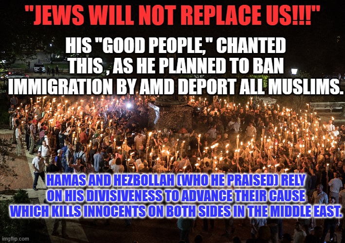 As always, the only "side" the Tangerine Traitor takes is his own. | "JEWS WILL NOT REPLACE US!!!"; HIS "GOOD PEOPLE," CHANTED THIS , AS HE PLANNED TO BAN IMMIGRATION BY AMD DEPORT ALL MUSLIMS. HAMAS AND HEZBOLLAH (WHO HE PRAISED) RELY ON HIS DIVISIVENESS TO ADVANCE THEIR CAUSE WHICH KILLS INNOCENTS ON BOTH SIDES IN THE MIDDLE EAST. | image tagged in politics | made w/ Imgflip meme maker