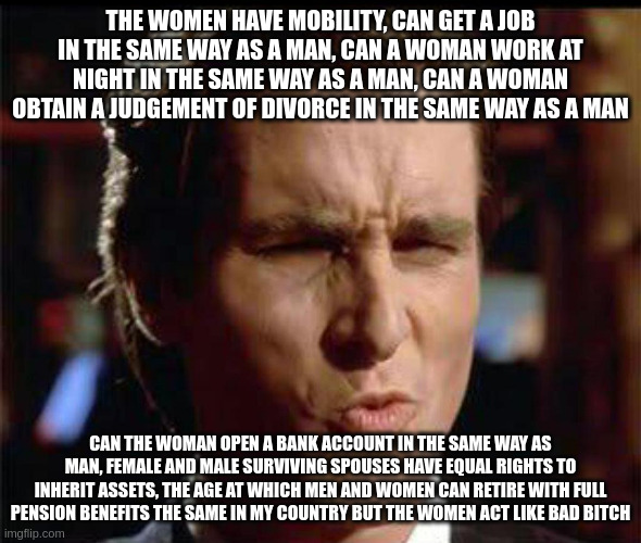 women | THE WOMEN HAVE MOBILITY, CAN GET A JOB IN THE SAME WAY AS A MAN, CAN A WOMAN WORK AT NIGHT IN THE SAME WAY AS A MAN, CAN A WOMAN OBTAIN A JUDGEMENT OF DIVORCE IN THE SAME WAY AS A MAN; CAN THE WOMAN OPEN A BANK ACCOUNT IN THE SAME WAY AS MAN, FEMALE AND MALE SURVIVING SPOUSES HAVE EQUAL RIGHTS TO INHERIT ASSETS, THE AGE AT WHICH MEN AND WOMEN CAN RETIRE WITH FULL PENSION BENEFITS THE SAME IN MY COUNTRY BUT THE WOMEN ACT LIKE BAD BITCH | image tagged in christian bale ooh | made w/ Imgflip meme maker