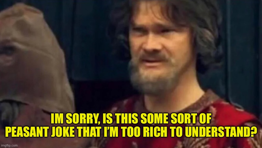 Is this some sort of peasant joke | IM SORRY, IS THIS SOME SORT OF PEASANT JOKE THAT I’M TOO RICH TO UNDERSTAND? | image tagged in is this some sort of peasant joke | made w/ Imgflip meme maker