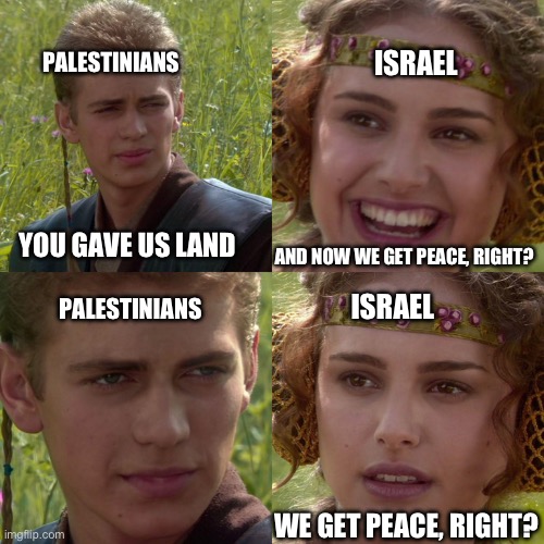 We get peace right? | PALESTINIANS; ISRAEL; AND NOW WE GET PEACE, RIGHT? YOU GAVE US LAND; PALESTINIANS; ISRAEL; WE GET PEACE, RIGHT? | image tagged in anakin padme 4 panel,israel | made w/ Imgflip meme maker