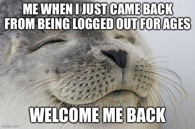 Hello guys long time no see | ME WHEN I JUST CAME BACK FROM BEING LOGGED OUT FOR AGES; WELCOME ME BACK | image tagged in memes,satisfied seal | made w/ Imgflip meme maker