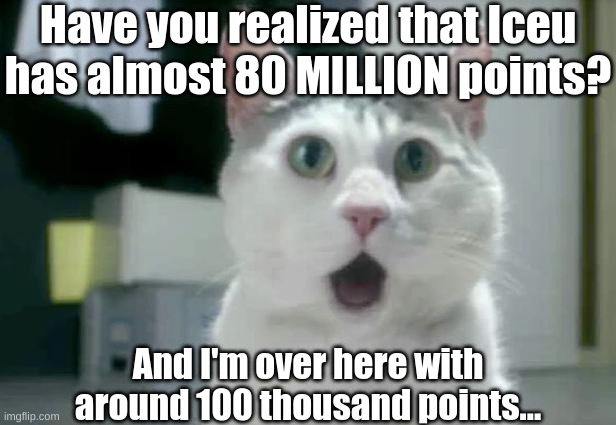 I've just realized and I thought to myself "dang bro, he's famous af!" | Have you realized that Iceu has almost 80 MILLION points? And I'm over here with around 100 thousand points... | image tagged in memes,omg cat,iceu,imgflip points,new memes,oh wow are you actually reading these tags | made w/ Imgflip meme maker