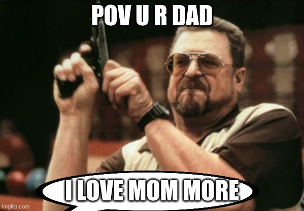 nver say this | POV U R DAD; I LOVE MOM MORE | image tagged in memes,am i the only one around here | made w/ Imgflip meme maker