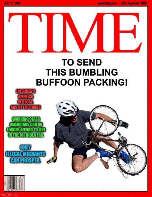 Time Magazine Cover | TO SEND THIS BUMBLING BUFFOON PACKING! JOE BIDEN’S AMERICA
IN DECAY, AND UTTER CHAOS; WORKING CLASS AMERICANS CAN NO LONGER AFFORD TO LIVE IN THE JOE BIDEN ERA. ONLY ILLEGAL MIGRANTS CAN PROSPER. | image tagged in time magazine cover,joe biden,maga,republicans,donald trump,political meme | made w/ Imgflip meme maker