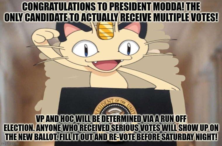 Giid work bois | CONGRATULATIONS TO PRESIDENT MODDA! THE ONLY CANDIDATE TO ACTUALLY RECEIVE MULTIPLE VOTES! VP AND HOC WILL BE DETERMINED VIA A RUN OFF ELECTION. ANYONE WHO RECEIVED SERIOUS VOTES WILL SHOW UP ON THE NEW BALLOT. FILL IT OUT AND RE-VOTE BEFORE SATURDAY NIGHT! | image tagged in meowth party,vote | made w/ Imgflip meme maker