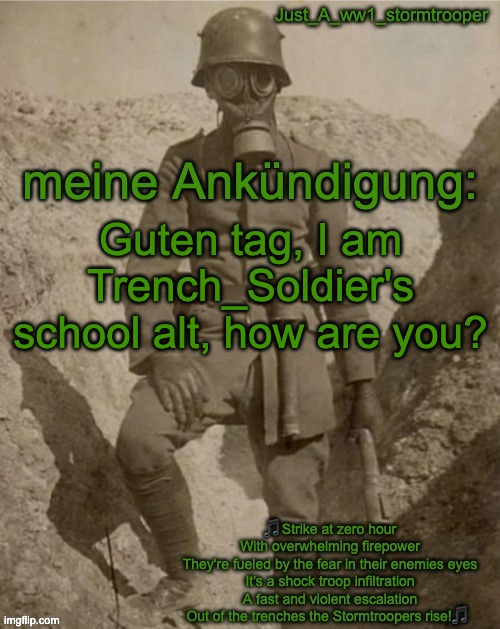 Just_A_ww1_stormtrooper's announcement temp | Guten tag, I am Trench_Soldier's school alt, how are you? | image tagged in just_a_ww1_stormtrooper's announcement temp | made w/ Imgflip meme maker