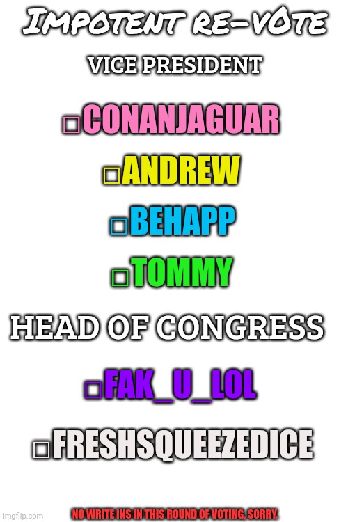 Vote | Impotent re-v0te; VICE PRESIDENT; □CONANJAGUAR; □ANDREW; □BEHAPP; □TOMMY; HEAD OF CONGRESS; □FAK_U_LOL; □FRESHSQUEEZEDICE; NO WRITE INS IN THIS ROUND OF VOTING, SORRY. | image tagged in blank white template,template | made w/ Imgflip meme maker