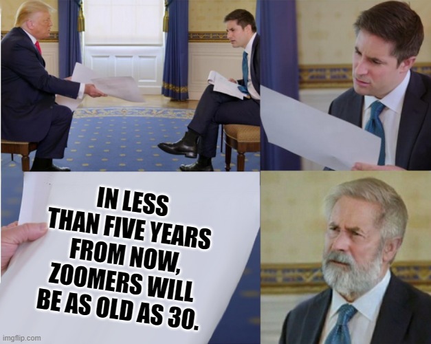 Too fast for you | IN LESS THAN FIVE YEARS FROM NOW, ZOOMERS WILL BE AS OLD AS 30. | image tagged in trump interview makes you feel old,memes,gen z,feel old yet | made w/ Imgflip meme maker