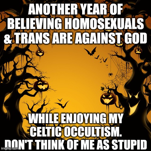 Halloween  | ANOTHER YEAR OF BELIEVING HOMOSEXUALS & TRANS ARE AGAINST GOD; WHILE ENJOYING MY CELTIC OCCULTISM. DON'T THINK OF ME AS STUPID | image tagged in halloween | made w/ Imgflip meme maker