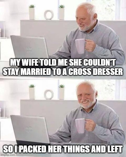 He Left | MY WIFE TOLD ME SHE COULDN'T STAY MARRIED TO A CROSS DRESSER; SO I PACKED HER THINGS AND LEFT | image tagged in memes,hide the pain harold | made w/ Imgflip meme maker