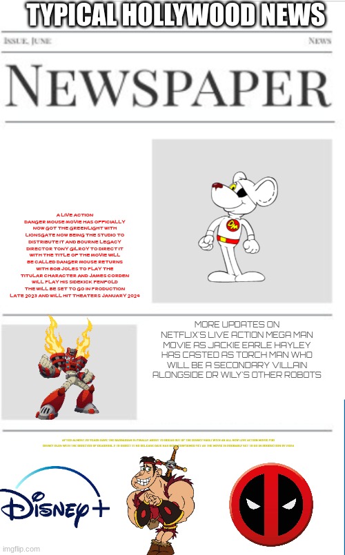 typical hollywood news volume 38 | TYPICAL HOLLYWOOD NEWS; A LIVE ACTION DANGER MOUSE MOVIE HAS OFFICIALLY NOW GOT THE GREENLIGHT WITH LIONSGATE NOW BEING THE STUDIO TO DISTRIBUTE IT AND BOURNE LEGACY DIRECTOR TONY GILROY TO DIRECT IT WITH THE TITLE OF THE MOVIE WILL BE CALLED DANGER MOUSE RETURNS WITH BOB JOLES TO PLAY THE TITULAR CHARACTER AND JAMES CORDEN WILL PLAY HIS SIDEKICK PENFOLD THE WILL BE SET TO GO IN PRODUCTION LATE 2023 AND WILL HIT THEATERS JANUARY 2024; MORE UPDATES ON NETFLIX'S LIVE ACTION MEGA MAN MOVIE AS JACKIE EARLE HAYLEY HAS CASTED AS TORCH MAN WHO WILL BE A SECONDARY VILLAIN ALONGSIDE DR WILY'S OTHER ROBOTS; AFTER ALMOST 20 YEARS DAVE THE BARBARIAN IS FINALLY ABOUT TO BREAK OUT OF THE DISNEY VAULT WITH AN ALL NEW LIVE ACTION MOVIE FOR DISNEY PLUS WITH THE DIRECTOR OF DEADPOOL 2 TO DIRECT IT NO RELEASE DATE HAS BEEN CONFIRMED YET AS THE MOVIE IS PROBABLY SET TO GO IN PRODUCTION BY 2024 | image tagged in blank newspaper,fake,hollywood,prediction,danger mouse,dave the barbarian | made w/ Imgflip meme maker