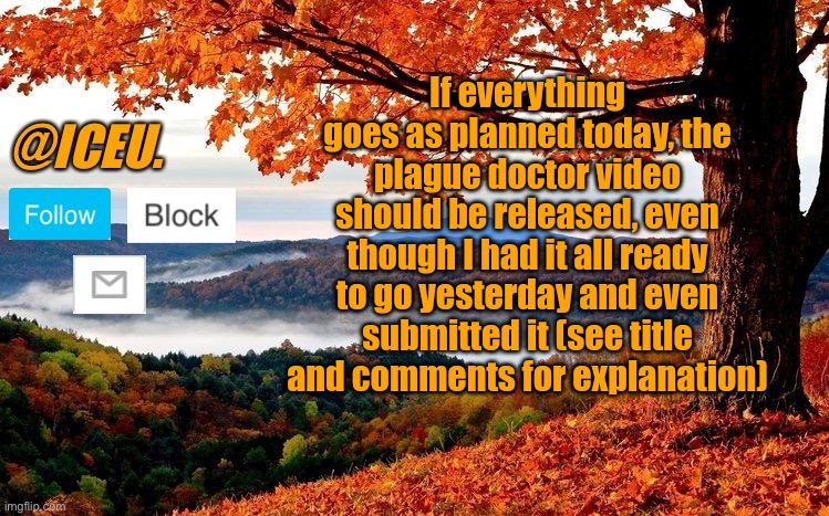 https://imgflip.com/i/84hkhd | If everything goes as planned today, the plague doctor video should be released, even though I had it all ready to go yesterday and even submitted it (see title and comments for explanation) | image tagged in iceu fall template | made w/ Imgflip meme maker