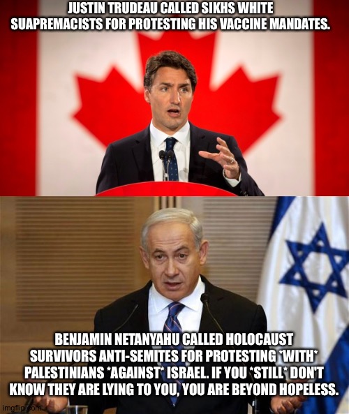 They are using the same playbook. In football, this is known as a Hail Mary. | JUSTIN TRUDEAU CALLED SIKHS WHITE SUAPREMACISTS FOR PROTESTING HIS VACCINE MANDATES. BENJAMIN NETANYAHU CALLED HOLOCAUST SURVIVORS ANTI-SEMITES FOR PROTESTING *WITH* PALESTINIANS *AGAINST* ISRAEL. IF YOU *STILL* DON'T KNOW THEY ARE LYING TO YOU, YOU ARE BEYOND HOPELESS. | image tagged in justin trudeau,benjamin netanyahu | made w/ Imgflip meme maker
