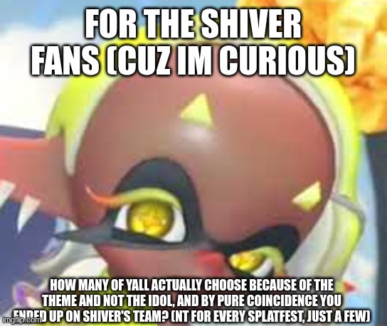 I just wanna know, cuz some Shiver fans just go on there because Shiver's on that team | FOR THE SHIVER FANS (CUZ IM CURIOUS); HOW MANY OF YALL ACTUALLY CHOOSE BECAUSE OF THE THEME AND NOT THE IDOL, AND BY PURE COINCIDENCE YOU ENDED UP ON SHIVER'S TEAM? (NT FOR EVERY SPLATFEST, JUST A FEW) | image tagged in frye eyebrow raise still image | made w/ Imgflip meme maker