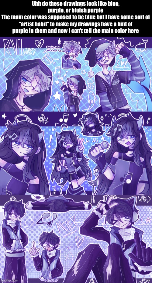 Anyways I’ll go shitpost later | Uhh do these drawings look like blue, purple, or bluish purple
The main color was supposed to be blue but I have some sort of “artist habit” to make my drawings have a hint of purple in them and now I can’t tell the main color here | made w/ Imgflip meme maker