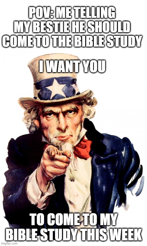 Uncle Sam | POV: ME TELLING MY BESTIE HE SHOULD COME TO THE BIBLE STUDY; I WANT YOU; TO COME TO MY BIBLE STUDY THIS WEEK | image tagged in memes,uncle sam | made w/ Imgflip meme maker