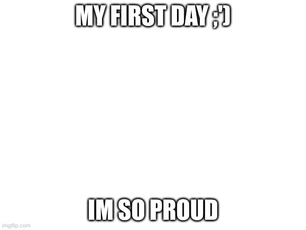 yay | MY FIRST DAY ;'); IM SO PROUD | image tagged in yayaya | made w/ Imgflip meme maker