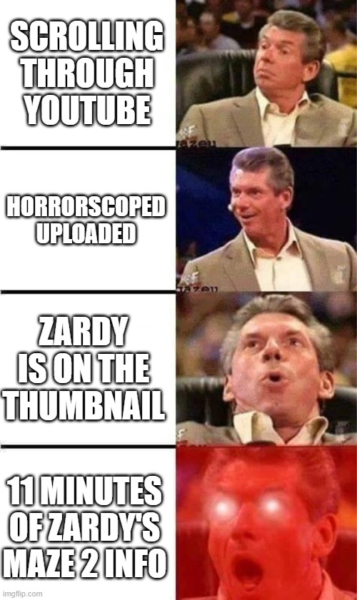 I mean I've been waiting for so long I'm obviously gonna be hyped for any news on ZM 2- | SCROLLING THROUGH YOUTUBE; HORRORSCOPED UPLOADED; ZARDY IS ON THE THUMBNAIL; 11 MINUTES OF ZARDY'S MAZE 2 INFO | image tagged in vince mcmahon reaction w/glowing eyes,zardy's maze | made w/ Imgflip meme maker