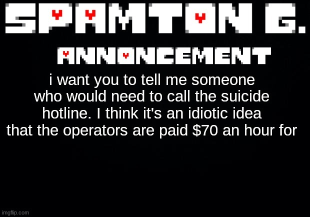 Spamton announcement temp | i want you to tell me someone who would need to call the suicide hotline. I think it's an idiotic idea that the operators are paid $70 an hour for | image tagged in spamton announcement temp | made w/ Imgflip meme maker