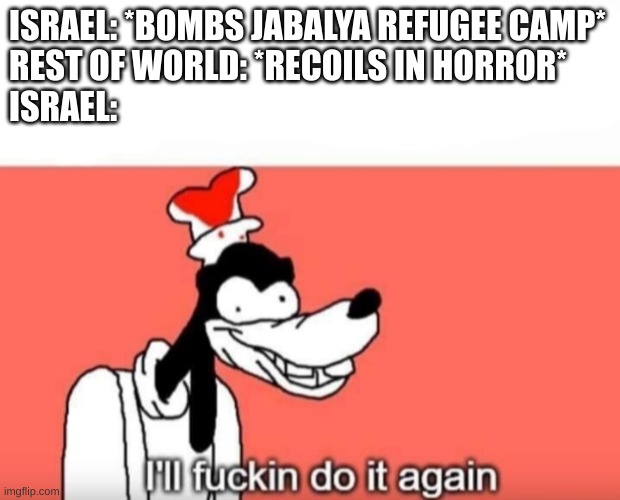 Goofy ill fuckin do it again | ISRAEL: *BOMBS JABALYA REFUGEE CAMP*
REST OF WORLD: *RECOILS IN HORROR*
ISRAEL: | image tagged in goofy ill fuckin do it again | made w/ Imgflip meme maker