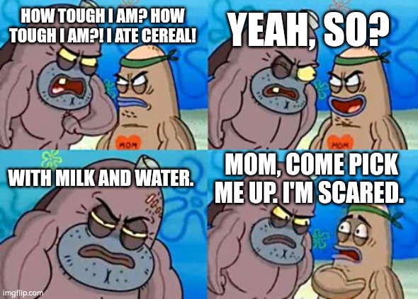 Imagine eating Cereal with Milk and Water every day for breakfast... | YEAH, SO? HOW TOUGH I AM? HOW TOUGH I AM?! I ATE CEREAL! WITH MILK AND WATER. MOM, COME PICK ME UP. I'M SCARED. | image tagged in memes,how tough are you,cereal | made w/ Imgflip meme maker