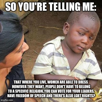 First World Rights | SO YOU'RE TELLING ME: THAT WHERE YOU LIVE, WOMEN ARE ABLE TO DRESS HOWEVER THEY WANT, PEOPLE DON'T HAVE TO BELONG TO A SPECIFIC RELIGION, YO | image tagged in memes,third world skeptical kid | made w/ Imgflip meme maker