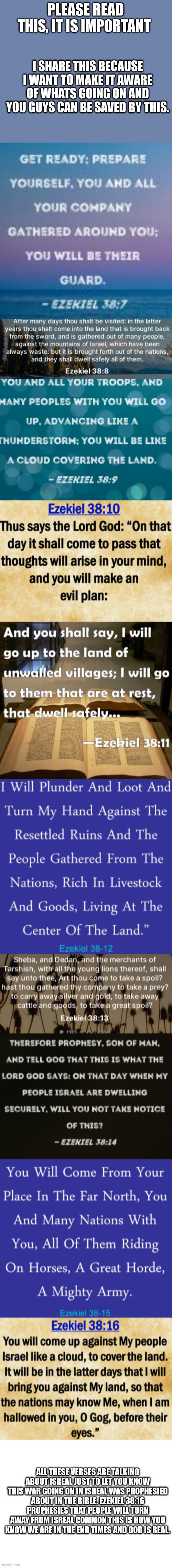 IMPORTANT!! | PLEASE READ THIS, IT IS IMPORTANT; I SHARE THIS BECAUSE I WANT TO MAKE IT AWARE OF WHATS GOING ON AND YOU GUYS CAN BE SAVED BY THIS. ALL THESE VERSES ARE TALKING ABOUT ISREAL JUST TO LET YOU KNOW THIS WAR GOING ON IN ISREAL WAS PROPHESIED ABOUT IN THE BIBLE. EZEKIEL 38:16 PROPHESIES THAT PEOPLE WILL TURN AWAY FROM ISREAL COMMON THIS IS HOW YOU KNOW WE ARE IN THE END TIMES AND GOD IS REAL. | image tagged in final days,verses,god is real,pray for isreal,turn to god | made w/ Imgflip meme maker