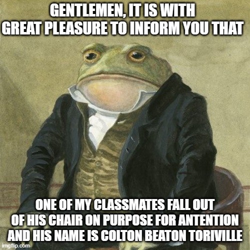 its true | GENTLEMEN, IT IS WITH GREAT PLEASURE TO INFORM YOU THAT; ONE OF MY CLASSMATES FALL OUT OF HIS CHAIR ON PURPOSE FOR ANTENTION AND HIS NAME IS COLTON BEATON TORIVILLE | image tagged in gentlemen it is with great pleasure to inform you that | made w/ Imgflip meme maker