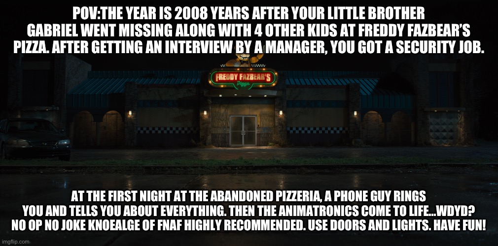 I’m rebooting my fnaf rps I guess. Starting with this one. | POV:THE YEAR IS 2008 YEARS AFTER YOUR LITTLE BROTHER GABRIEL WENT MISSING ALONG WITH 4 OTHER KIDS AT FREDDY FAZBEAR’S PIZZA. AFTER GETTING AN INTERVIEW BY A MANAGER, YOU GOT A SECURITY JOB. AT THE FIRST NIGHT AT THE ABANDONED PIZZERIA, A PHONE GUY RINGS YOU AND TELLS YOU ABOUT EVERYTHING. THEN THE ANIMATRONICS COME TO LIFE…WDYD? NO OP NO JOKE KNOEALGE OF FNAF HIGHLY RECOMMENDED. USE DOORS AND LIGHTS. HAVE FUN! | image tagged in freddy fazbear's pizza place film five nights at freddy's wi | made w/ Imgflip meme maker