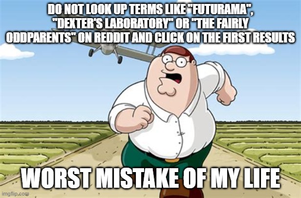 Can you dare to do this and believe me? | DO NOT LOOK UP TERMS LIKE "FUTURAMA", "DEXTER'S LABORATORY" OR "THE FAIRLY ODDPARENTS" ON REDDIT AND CLICK ON THE FIRST RESULTS; WORST MISTAKE OF MY LIFE | image tagged in worst mistake of my life | made w/ Imgflip meme maker