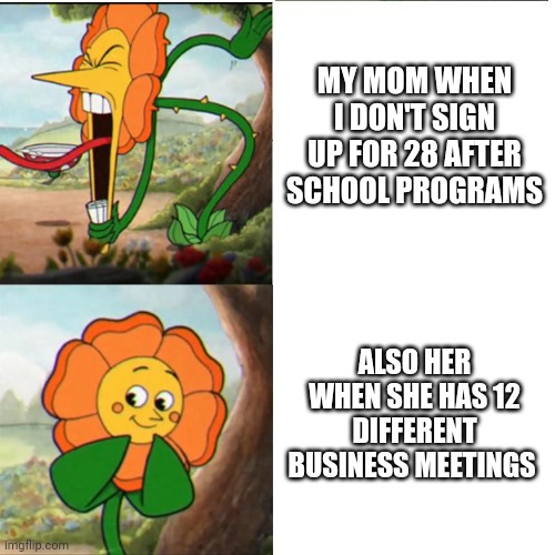 Memes that everyone can relate to | MY MOM WHEN I DON'T SIGN UP FOR 28 AFTER SCHOOL PROGRAMS; ALSO HER WHEN SHE HAS 12 DIFFERENT BUSINESS MEETINGS | image tagged in cuphead flower | made w/ Imgflip meme maker