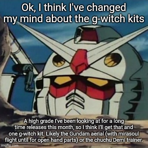 In case you're curious, it's the shin burning Gundam. Not to be confused with the kamiki burning Gundam which doesn't have wings | Ok, I think I've changed my mind about the g-witch kits; A high grade I've been looking at for a long time releases this month, so I think I'll get that and one g-witch kit. Likely the Gundam aerial (with mirasoul flight until for open hand parts) or the chuchu Demi trainer. | image tagged in gundam | made w/ Imgflip meme maker