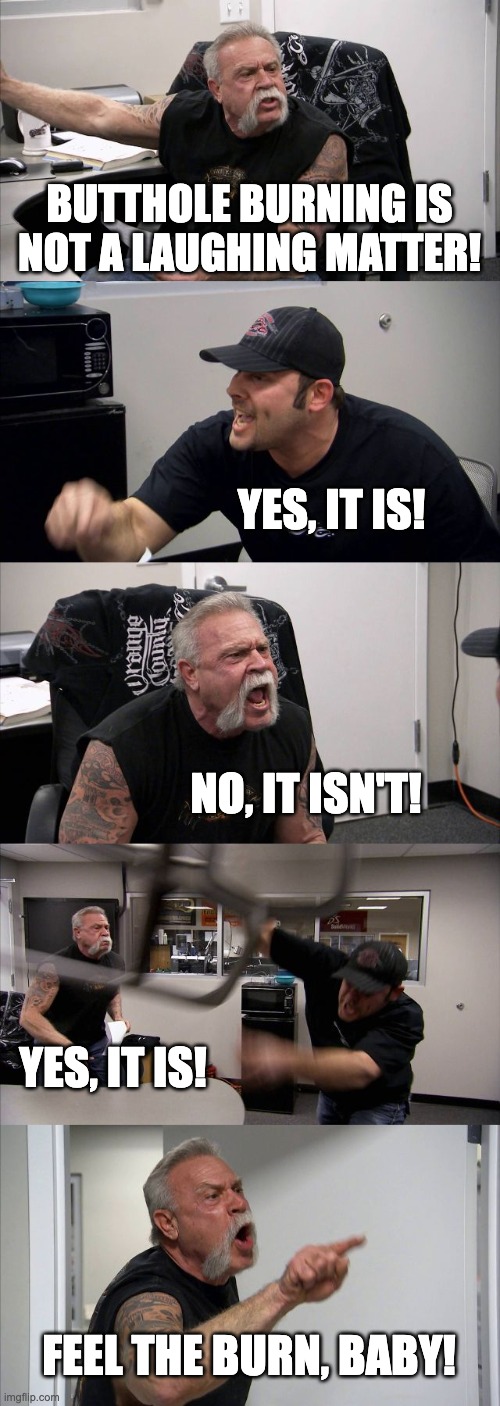 A.I. Generated this | BUTTHOLE BURNING IS NOT A LAUGHING MATTER! YES, IT IS! NO, IT ISN'T! YES, IT IS! FEEL THE BURN, BABY! | image tagged in american chopper argument,artificial intelligence,dumb | made w/ Imgflip meme maker