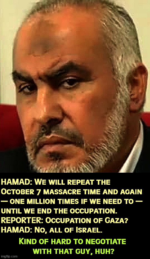 Seriously, I don't see a lot of give there. | HAMAD: We will repeat the 
October 7 massacre time and again 
— one million times if we need to — 
until we end the occupation.

REPORTER: Occupation of Gaza?

HAMAD: No, all of Israel. Kind of hard to negotiate 
with that guy, huh? | image tagged in hamas,psychopaths and serial killers,destruction,israel | made w/ Imgflip meme maker